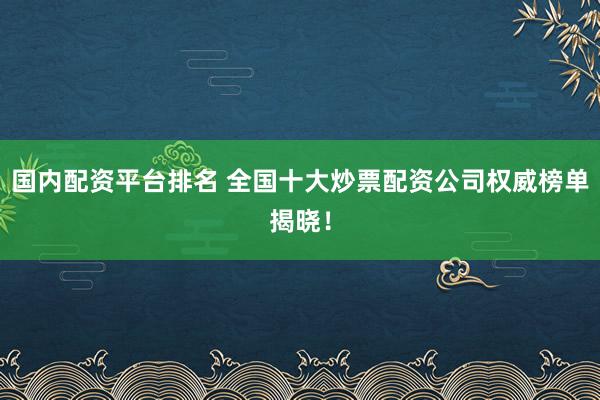 国内配资平台排名 全国十大炒票配资公司权威榜单揭晓！