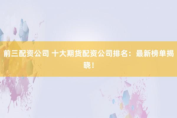 前三配资公司 十大期货配资公司排名：最新榜单揭晓！