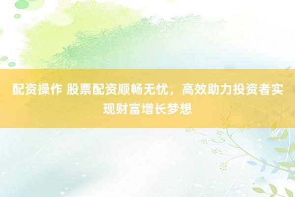 配资操作 股票配资顺畅无忧，高效助力投资者实现财富增长梦想