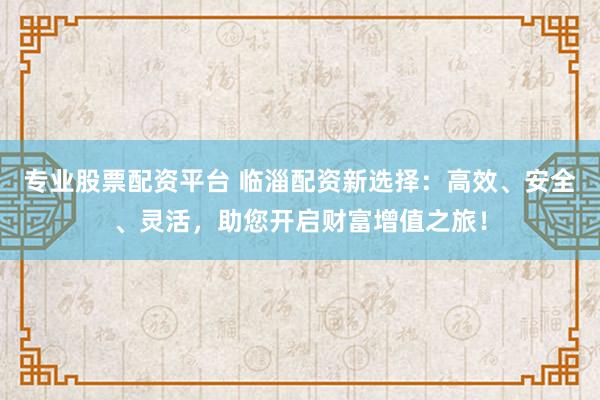 专业股票配资平台 临淄配资新选择：高效、安全、灵活，助您开启财富增值之旅！