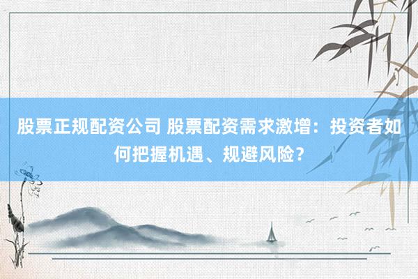 股票正规配资公司 股票配资需求激增：投资者如何把握机遇、规避风险？