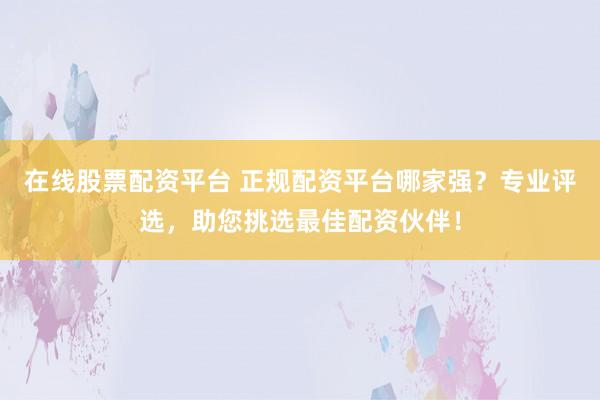 在线股票配资平台 正规配资平台哪家强？专业评选，助您挑选最佳配资伙伴！