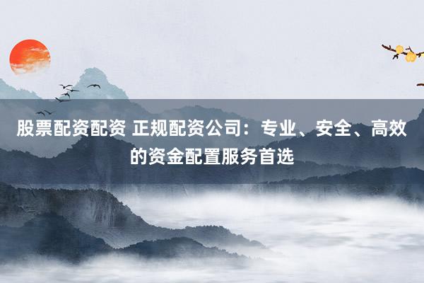 股票配资配资 正规配资公司：专业、安全、高效的资金配置服务首选