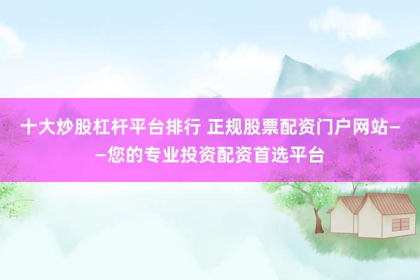 十大炒股杠杆平台排行 正规股票配资门户网站——您的专业投资配资首选平台