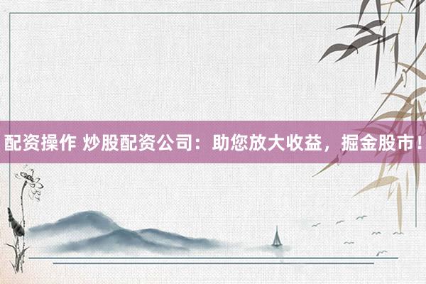 配资操作 炒股配资公司：助您放大收益，掘金股市！