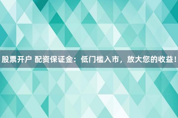 股票开户 配资保证金：低门槛入市，放大您的收益！