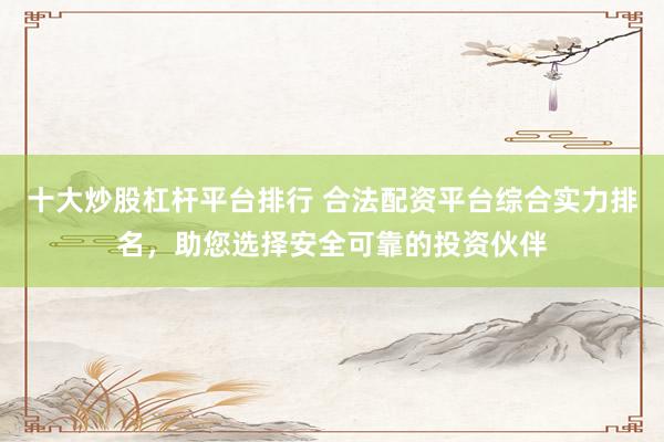 十大炒股杠杆平台排行 合法配资平台综合实力排名，助您选择安全可靠的投资伙伴