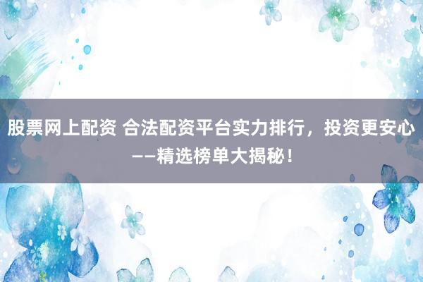 股票网上配资 合法配资平台实力排行，投资更安心——精选榜单大揭秘！