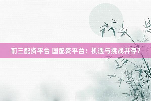 前三配资平台 国配资平台：机遇与挑战并存？