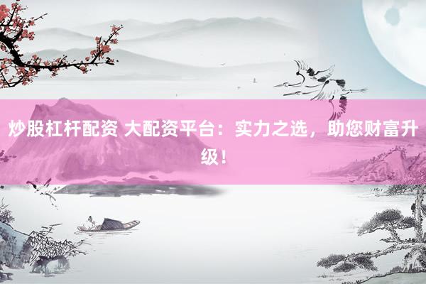 炒股杠杆配资 大配资平台：实力之选，助您财富升级！