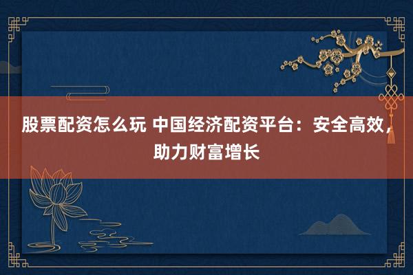 股票配资怎么玩 中国经济配资平台：安全高效，助力财富增长