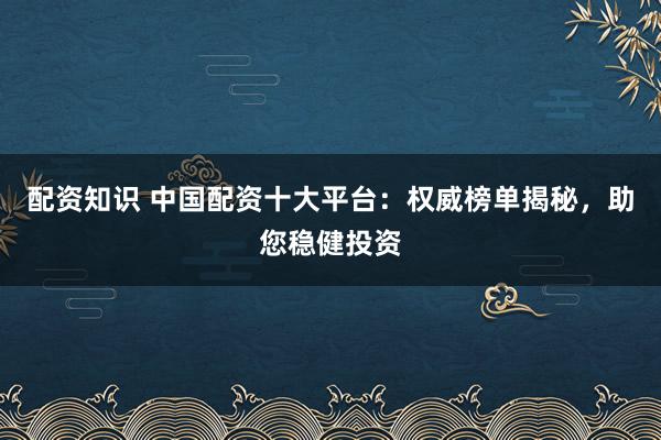配资知识 中国配资十大平台：权威榜单揭秘，助您稳健投资