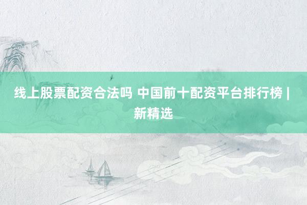 线上股票配资合法吗 中国前十配资平台排行榜 | 新精选