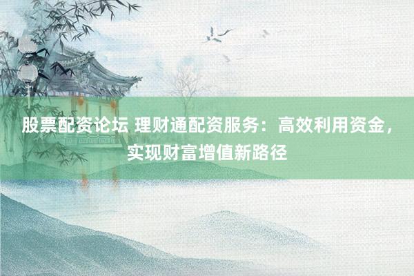股票配资论坛 理财通配资服务：高效利用资金，实现财富增值新路径