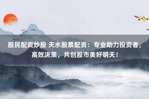 股民配资炒股 天水股票配资：专业助力投资者，高效决策，共创股市美好明天！