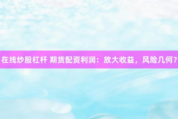 在线炒股杠杆 期货配资利润：放大收益，风险几何？