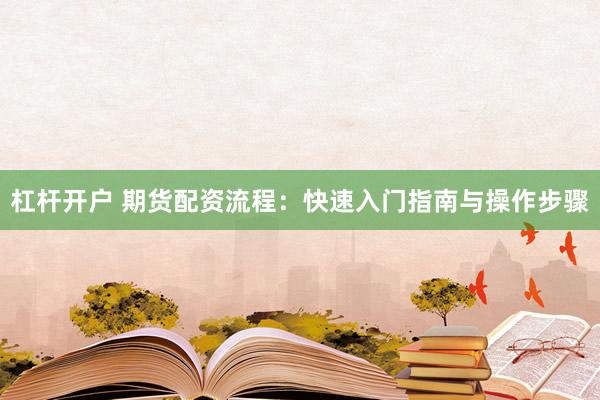 杠杆开户 期货配资流程：快速入门指南与操作步骤