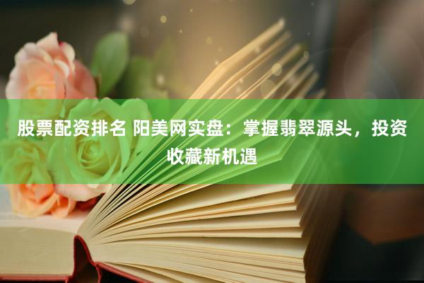 股票配资排名 阳美网实盘：掌握翡翠源头，投资收藏新机遇