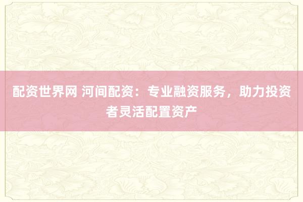 配资世界网 河间配资：专业融资服务，助力投资者灵活配置资产