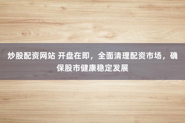 炒股配资网站 开盘在即，全面清理配资市场，确保股市健康稳定发展