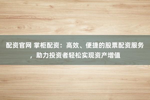 配资官网 掌柜配资：高效、便捷的股票配资服务，助力投资者轻松实现资产增值