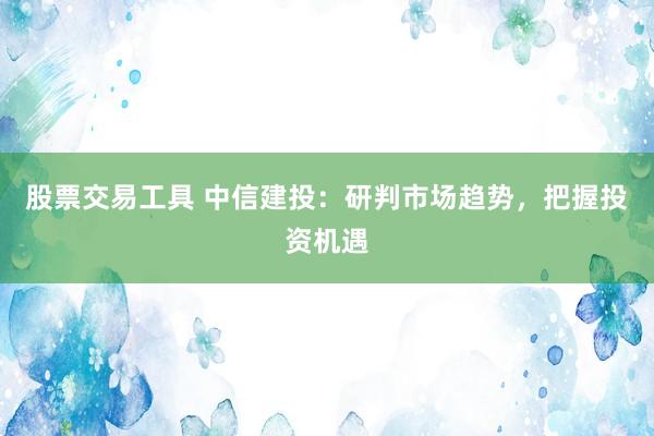 股票交易工具 中信建投：研判市场趋势，把握投资机遇