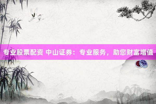专业股票配资 中山证券：专业服务，助您财富增值