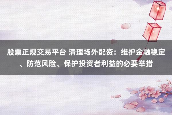 股票正规交易平台 清理场外配资：维护金融稳定、防范风险、保护投资者利益的必要举措
