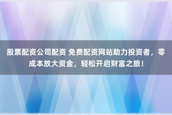 股票配资公司配资 免费配资网站助力投资者，零成本放大资金，轻松开启财富之旅！