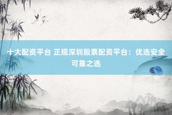 十大配资平台 正规深圳股票配资平台：优选安全可靠之选
