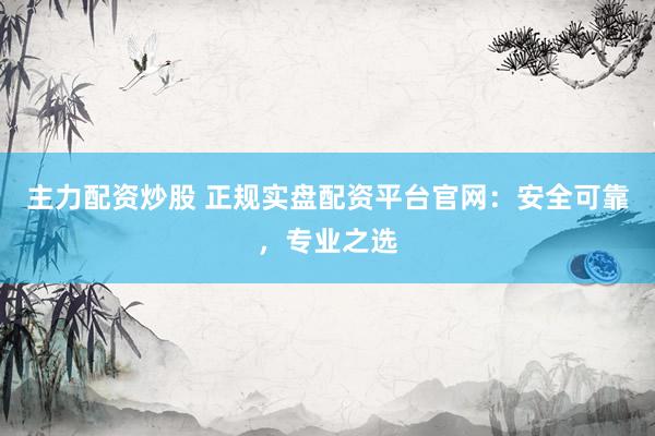 主力配资炒股 正规实盘配资平台官网：安全可靠，专业之选