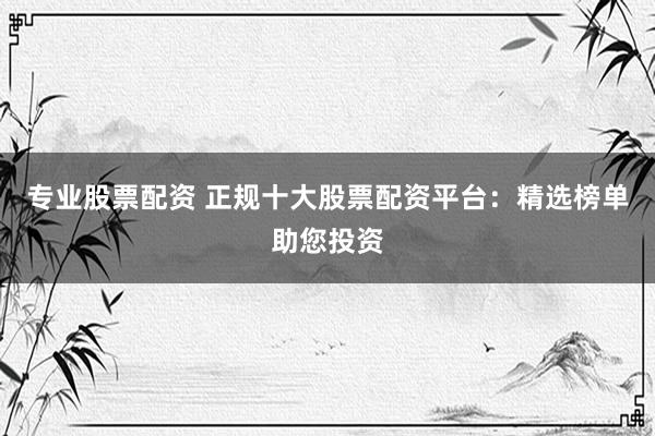 专业股票配资 正规十大股票配资平台：精选榜单助您投资