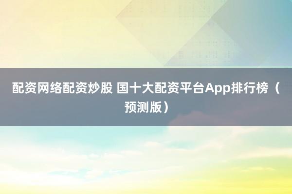 配资网络配资炒股 国十大配资平台App排行榜（预测版）
