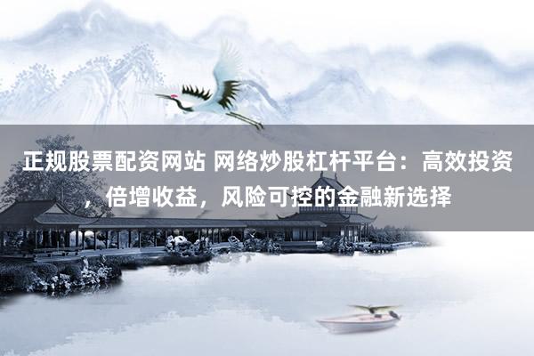 正规股票配资网站 网络炒股杠杆平台：高效投资，倍增收益，风险可控的金融新选择