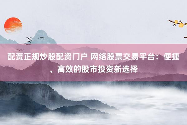 配资正规炒股配资门户 网络股票交易平台：便捷、高效的股市投资新选择