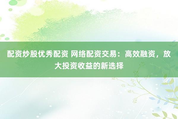 配资炒股优秀配资 网络配资交易：高效融资，放大投资收益的新选择