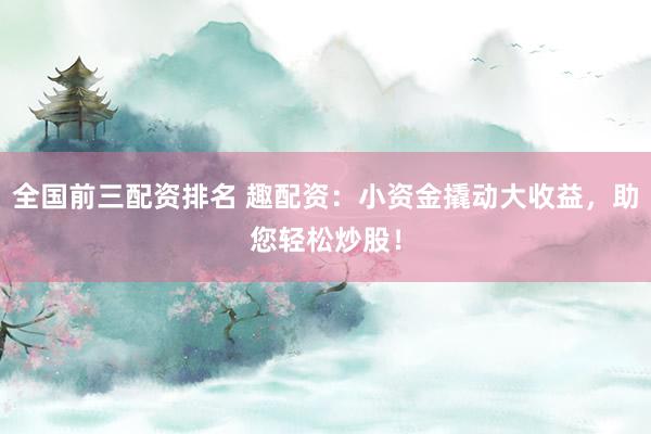 全国前三配资排名 趣配资：小资金撬动大收益，助您轻松炒股！