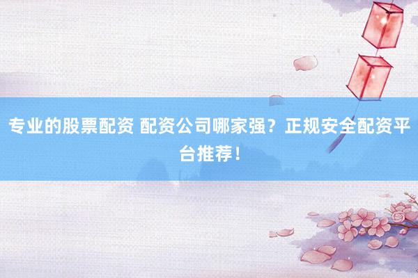 专业的股票配资 配资公司哪家强？正规安全配资平台推荐！
