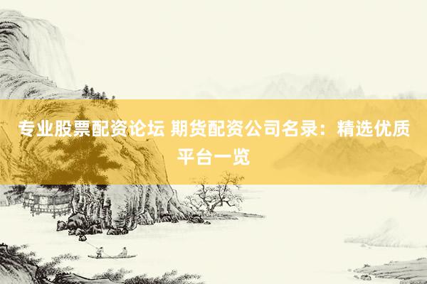 专业股票配资论坛 期货配资公司名录：精选优质平台一览