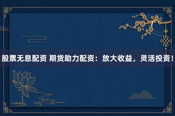 股票无息配资 期货助力配资：放大收益，灵活投资！