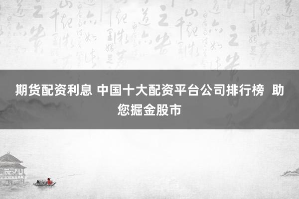 期货配资利息 中国十大配资平台公司排行榜  助您掘金股市
