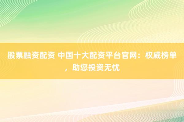 股票融资配资 中国十大配资平台官网：权威榜单，助您投资无忧