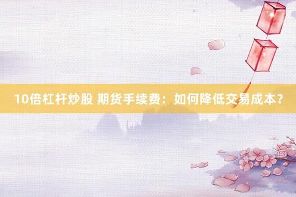 10倍杠杆炒股 期货手续费：如何降低交易成本？