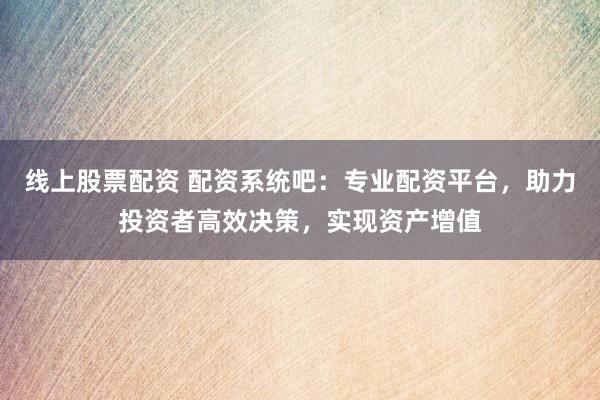 线上股票配资 配资系统吧：专业配资平台，助力投资者高效决策，实现资产增值
