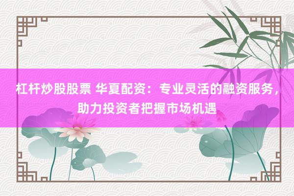 杠杆炒股股票 华夏配资：专业灵活的融资服务，助力投资者把握市场机遇