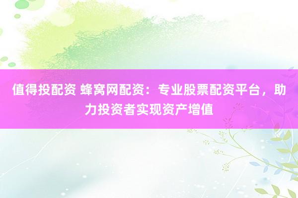 值得投配资 蜂窝网配资：专业股票配资平台，助力投资者实现资产增值