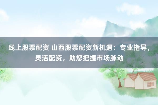 线上股票配资 山西股票配资新机遇：专业指导，灵活配资，助您把握市场脉动