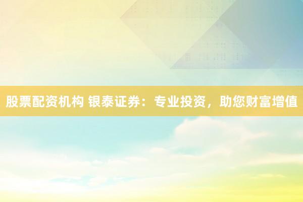 股票配资机构 银泰证券：专业投资，助您财富增值