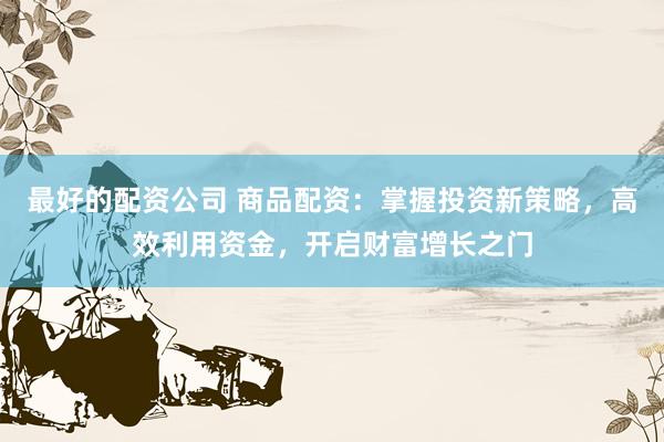 最好的配资公司 商品配资：掌握投资新策略，高效利用资金，开启财富增长之门