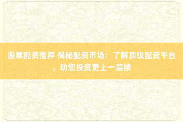 股票配资推荐 揭秘配资市场：了解顶级配资平台，助您投资更上一层楼